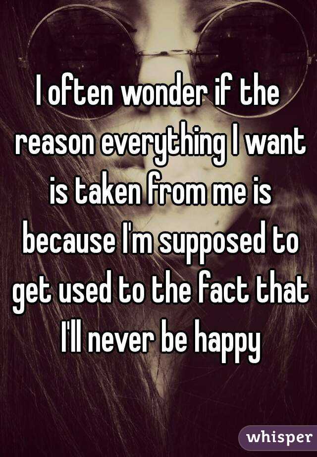I often wonder if the reason everything I want is taken from me is because I'm supposed to get used to the fact that I'll never be happy