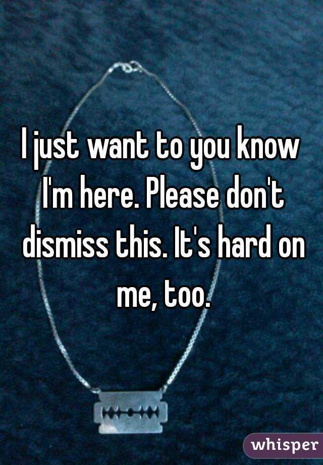I just want to you know I'm here. Please don't dismiss this. It's hard on me, too.