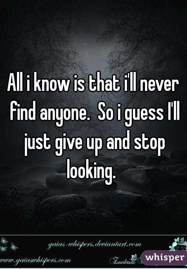 All i know is that i'll never find anyone.  So i guess I'll just give up and stop looking.  