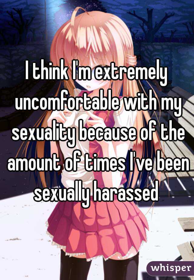 I think I'm extremely uncomfortable with my sexuality because of the amount of times I've been sexually harassed 