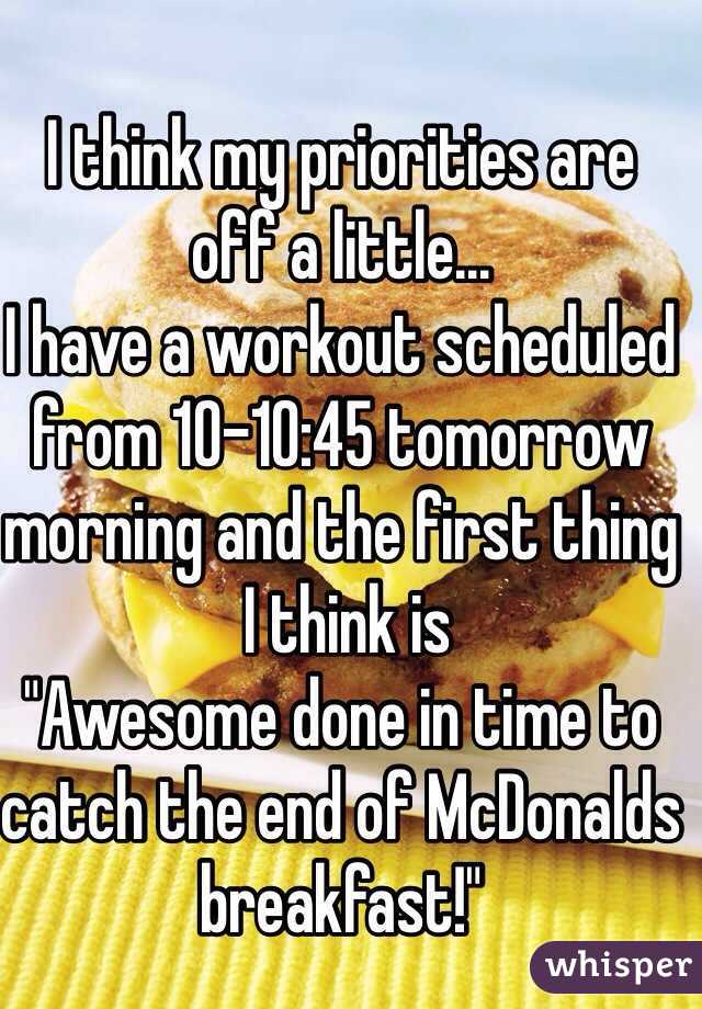 I think my priorities are 
off a little...
I have a workout scheduled from 10-10:45 tomorrow morning and the first thing
 I think is 
"Awesome done in time to catch the end of McDonalds breakfast!" 