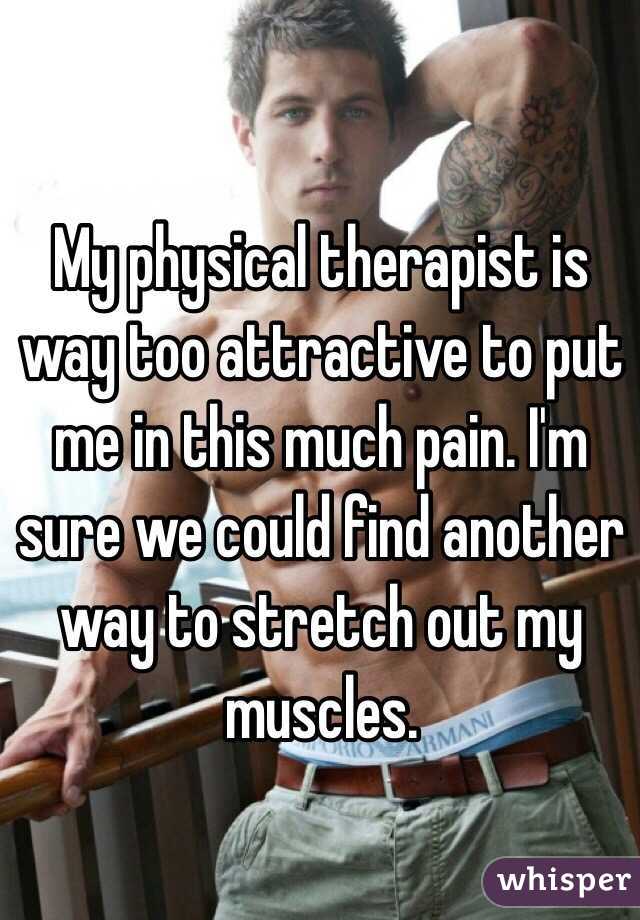 My physical therapist is way too attractive to put me in this much pain. I'm sure we could find another way to stretch out my muscles. 