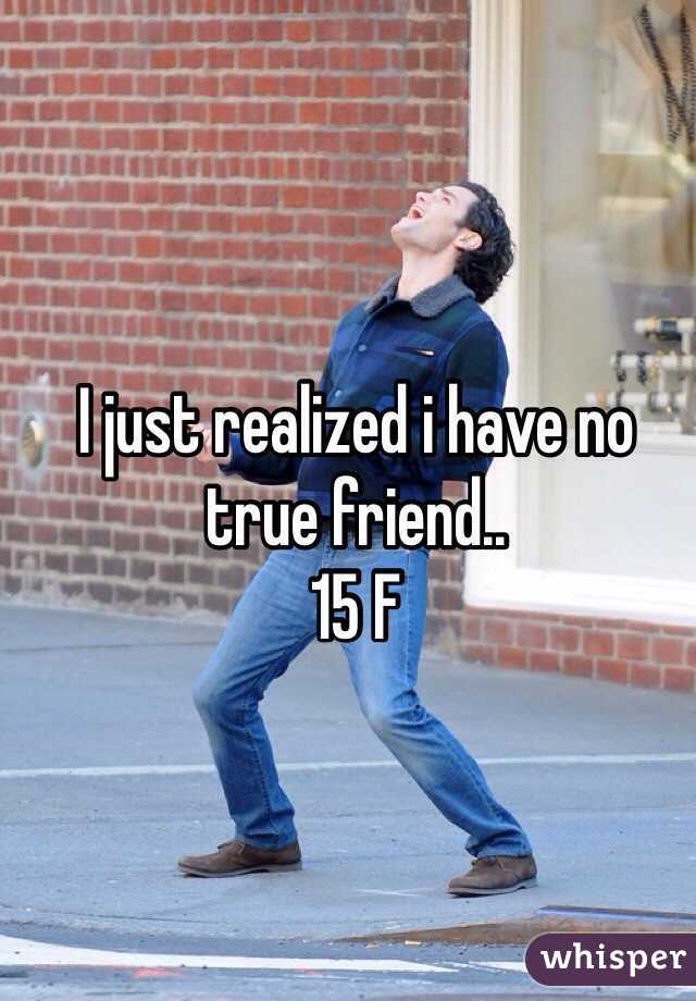 I just realized i have no true friend..
15 F