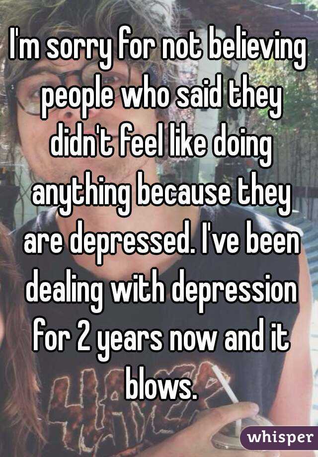 I'm sorry for not believing people who said they didn't feel like doing anything because they are depressed. I've been dealing with depression for 2 years now and it blows.