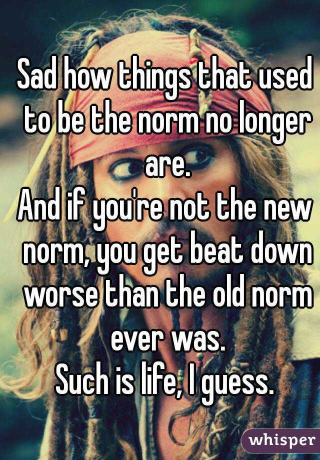 Sad how things that used to be the norm no longer are.
And if you're not the new norm, you get beat down worse than the old norm ever was.
Such is life, I guess.