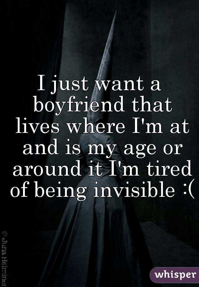 I just want a boyfriend that lives where I'm at and is my age or around it I'm tired of being invisible :(