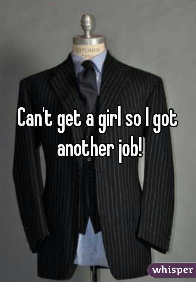 Can't get a girl so I got another job!