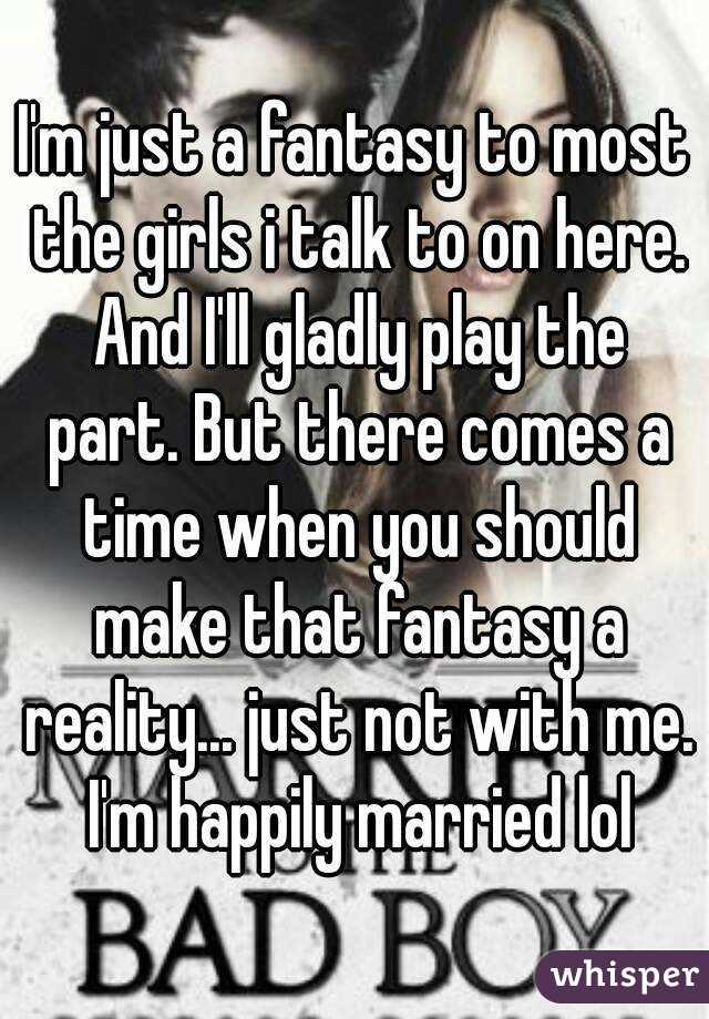 I'm just a fantasy to most the girls i talk to on here. And I'll gladly play the part. But there comes a time when you should make that fantasy a reality... just not with me. I'm happily married lol