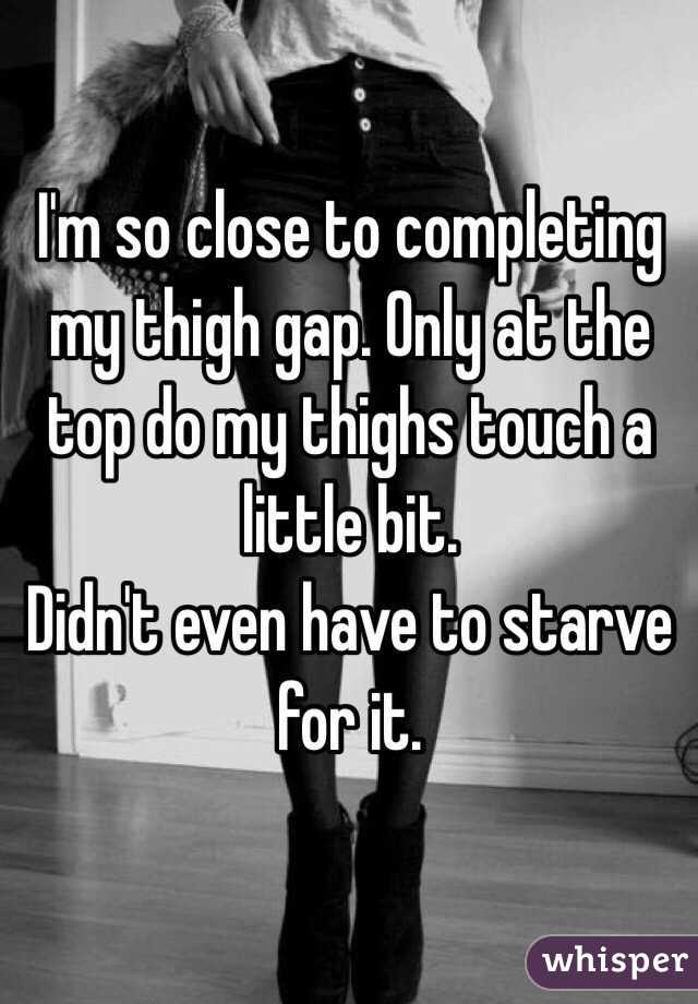 I'm so close to completing my thigh gap. Only at the top do my thighs touch a little bit. 
Didn't even have to starve for it.
