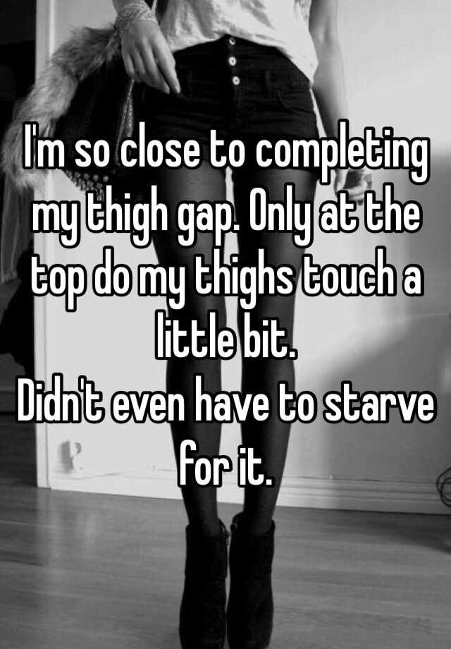 I'm so close to completing my thigh gap. Only at the top do my thighs touch  a little bit. Didn't even have to starve for it.