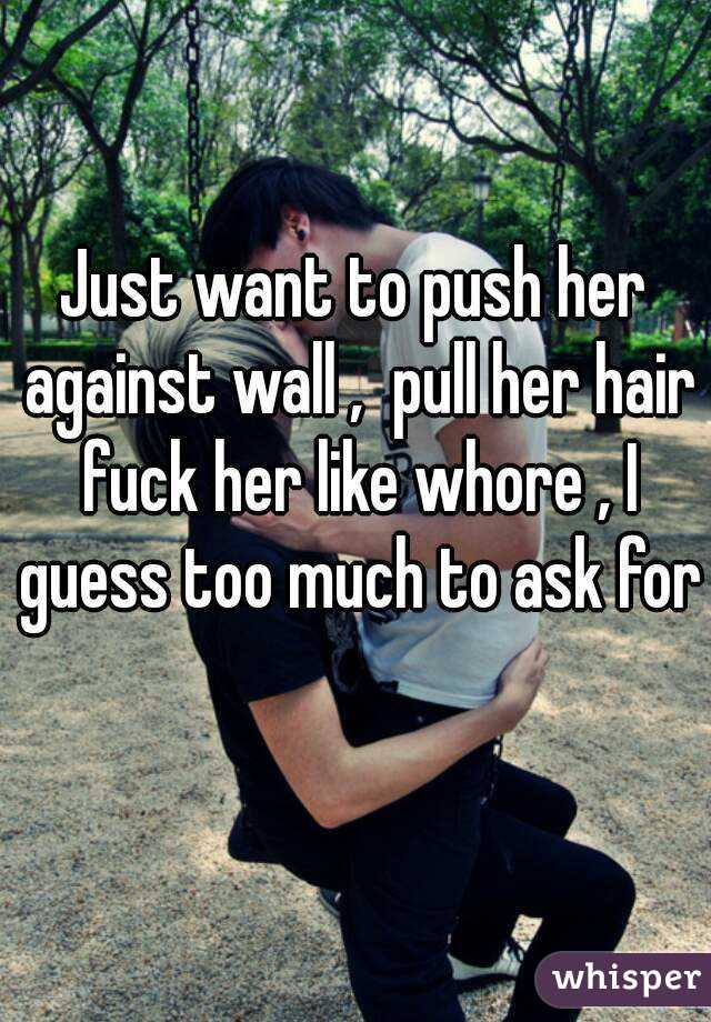 Just want to push her against wall ,  pull her hair fuck her like whore , I guess too much to ask for 
