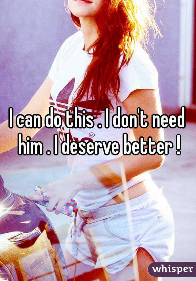 I can do this . I don't need him . I deserve better !