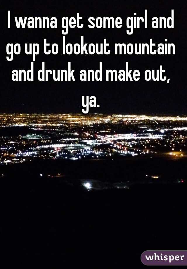 I wanna get some girl and go up to lookout mountain and drunk and make out, ya.