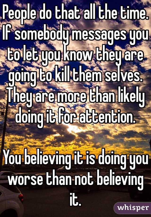 People do that all the time. If somebody messages you to let you know they are going to kill them selves. They are more than likely doing it for attention. 

You believing it is doing you worse than not believing it. 