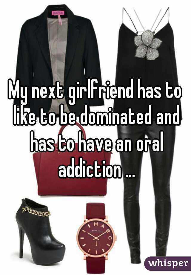 My next girlfriend has to like to be dominated and has to have an oral addiction ...