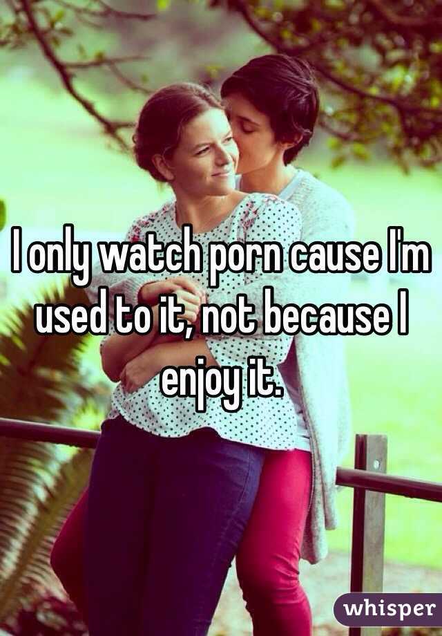 I only watch porn cause I'm used to it, not because I enjoy it.