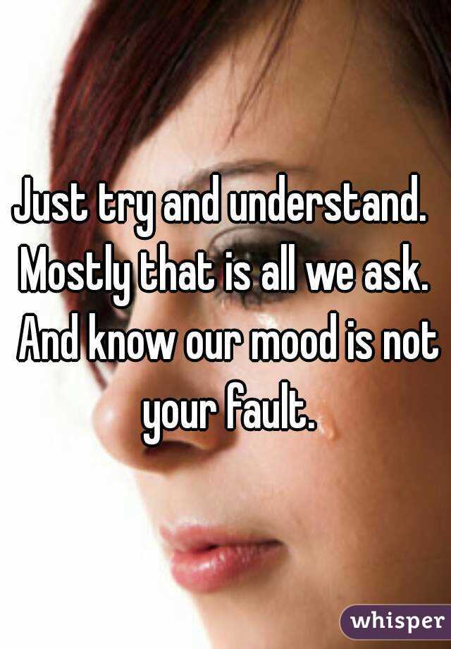 Just try and understand.  Mostly that is all we ask.  And know our mood is not your fault.