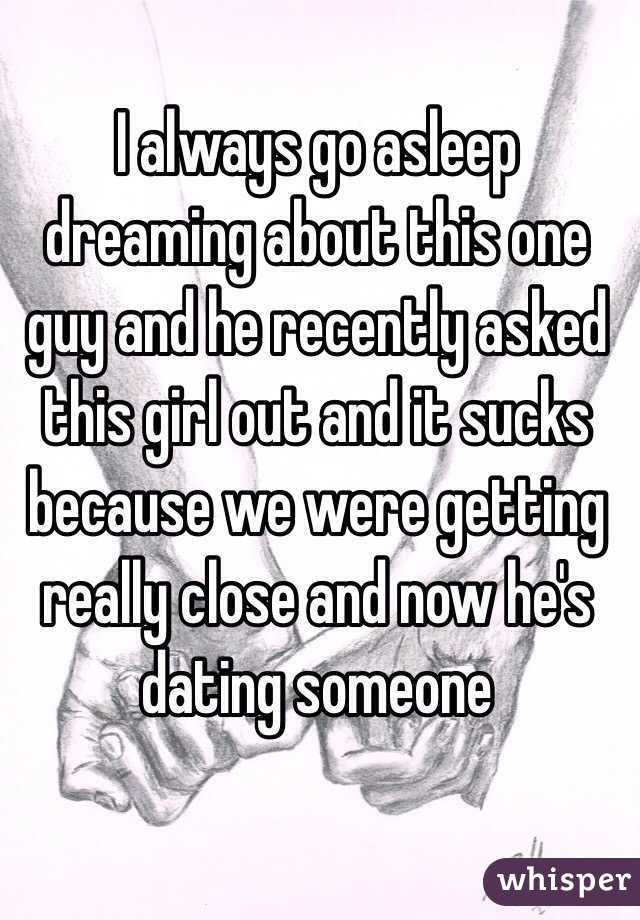 I always go asleep dreaming about this one guy and he recently asked this girl out and it sucks because we were getting really close and now he's dating someone 