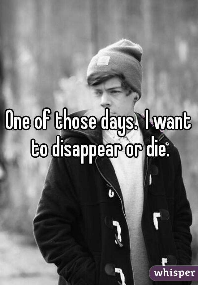 One of those days.  I want to disappear or die.