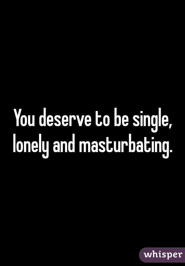 You deserve to be single, lonely and masturbating. 