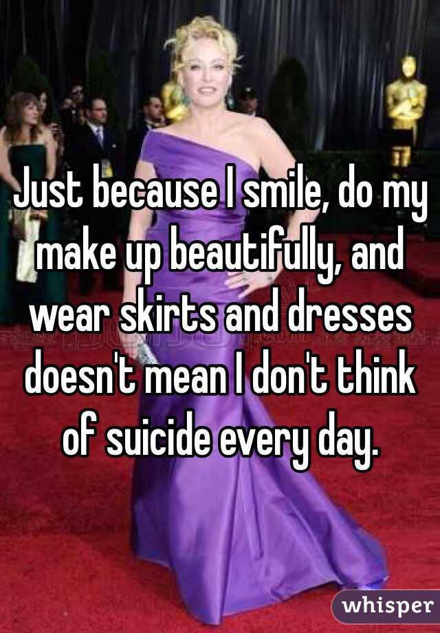 Just because I smile, do my make up beautifully, and wear skirts and dresses doesn't mean I don't think of suicide every day. 