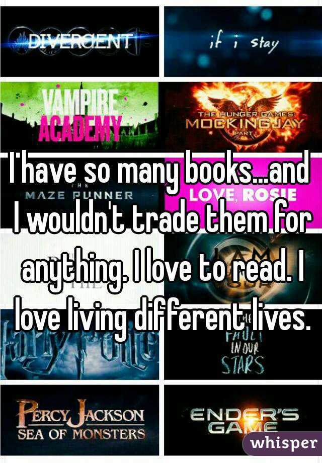 I have so many books...and I wouldn't trade them for anything. I love to read. I love living different lives.