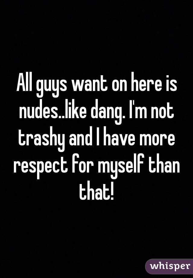 All guys want on here is nudes..like dang. I'm not trashy and I have more respect for myself than that! 