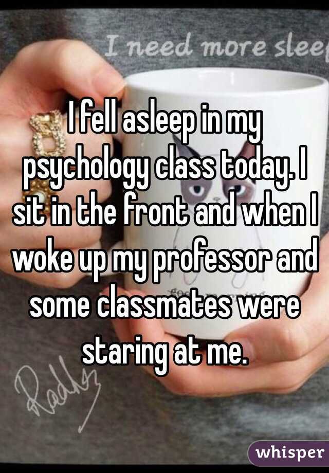 I fell asleep in my psychology class today. I sit in the front and when I woke up my professor and some classmates were staring at me. 