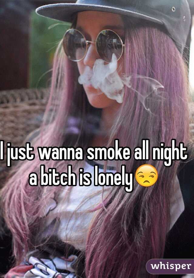 I just wanna smoke all night a bitch is lonely😒