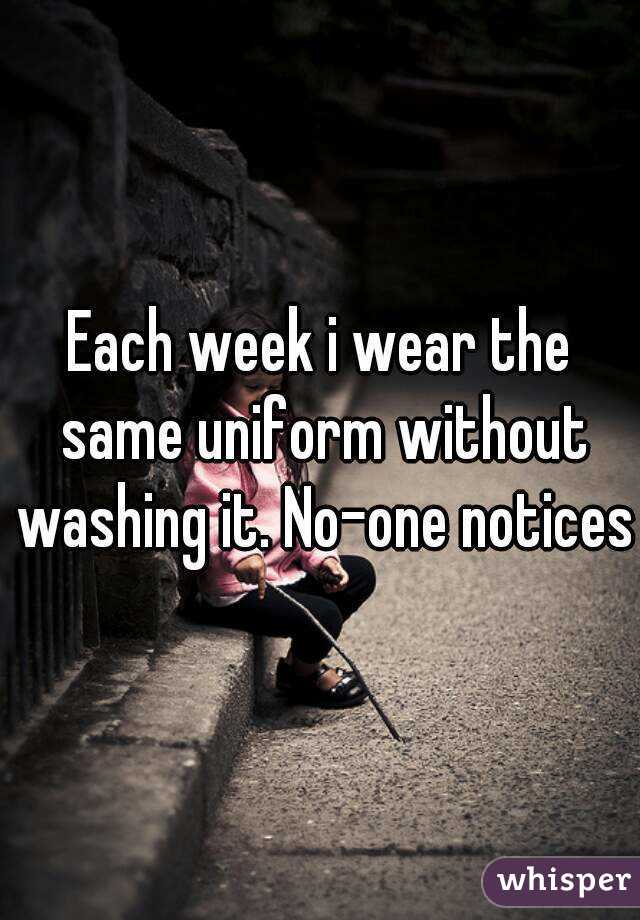 Each week i wear the same uniform without washing it. No-one notices