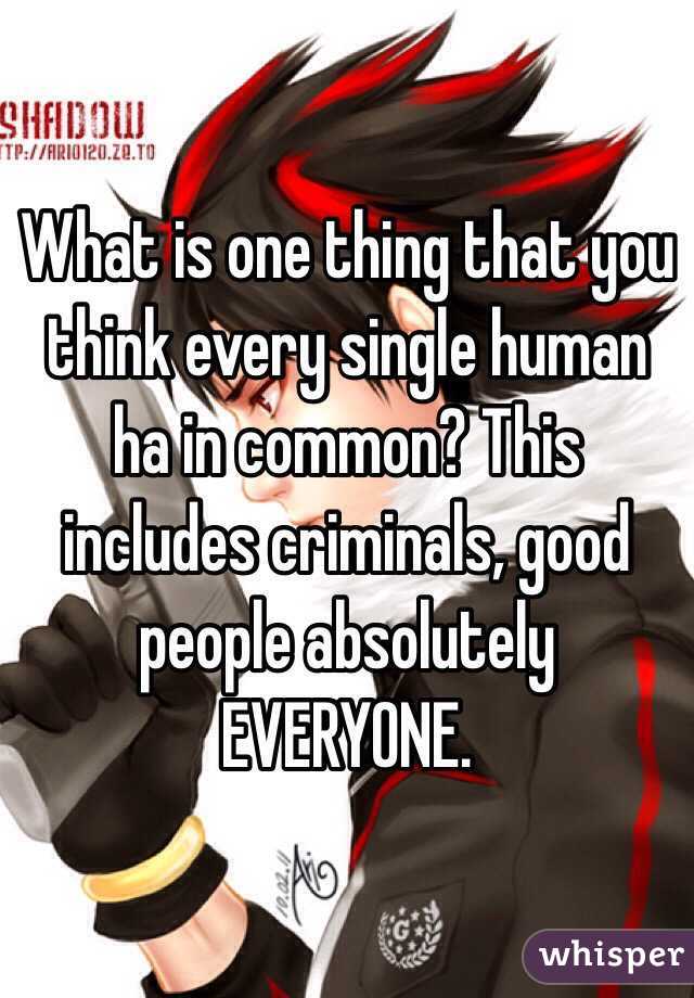 What is one thing that you think every single human ha in common? This includes criminals, good people absolutely EVERYONE.