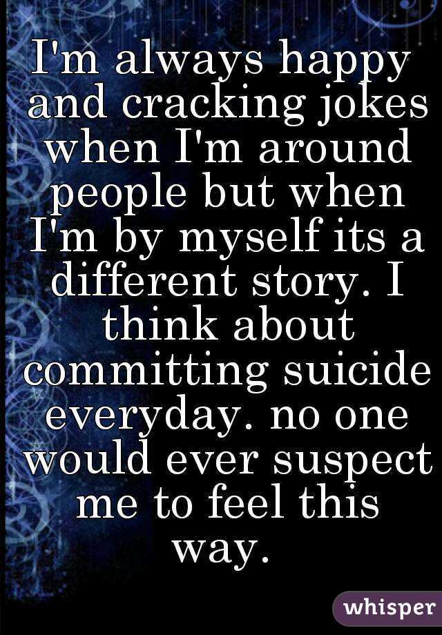 I'm always happy and cracking jokes when I'm around people but when I'm by myself its a different story. I think about committing suicide everyday. no one would ever suspect me to feel this way. 