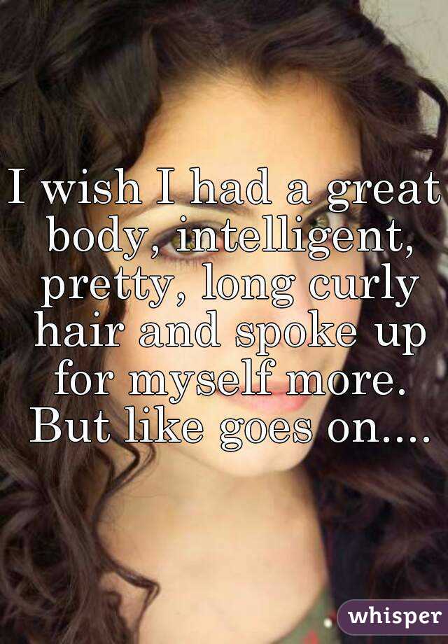 I wish I had a great body, intelligent, pretty, long curly hair and spoke up for myself more. But like goes on....