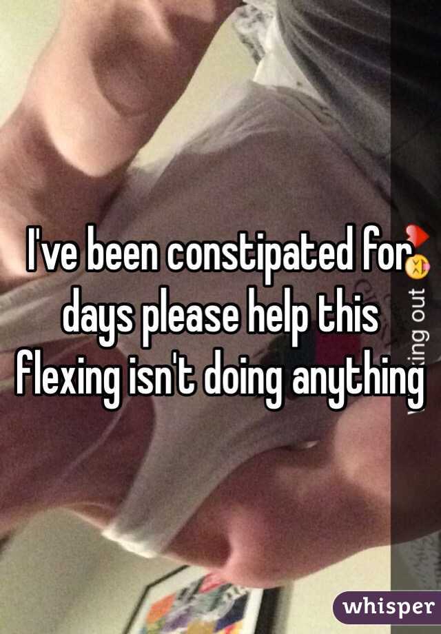 I've been constipated for days please help this flexing isn't doing anything 