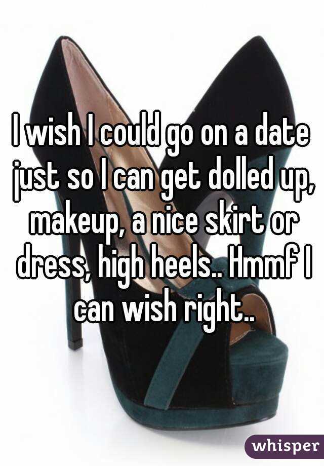 I wish I could go on a date just so I can get dolled up, makeup, a nice skirt or dress, high heels.. Hmmf I can wish right..