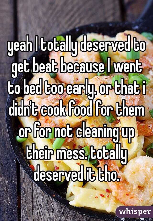 yeah I totally deserved to get beat because I went to bed too early. or that i didn't cook food for them or for not cleaning up their mess. totally deserved it tho.