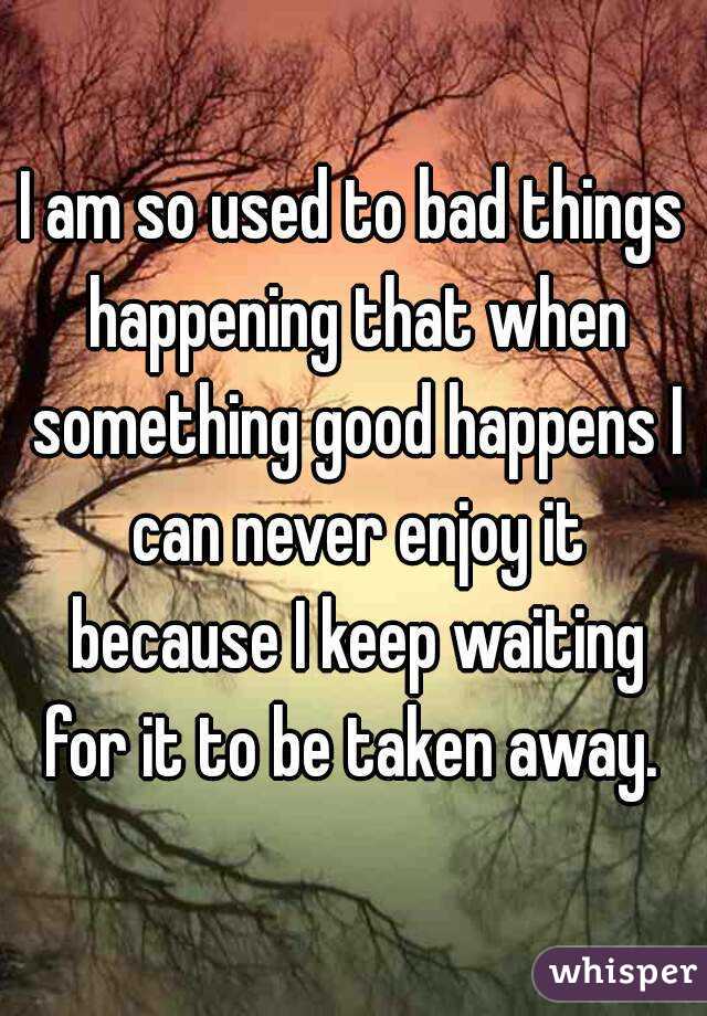 I am so used to bad things happening that when something good happens I can never enjoy it because I keep waiting for it to be taken away. 
