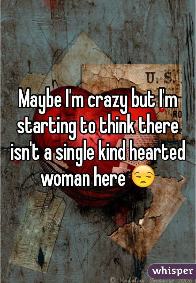 Maybe I'm crazy but I'm starting to think there isn't a single kind hearted woman here 😒