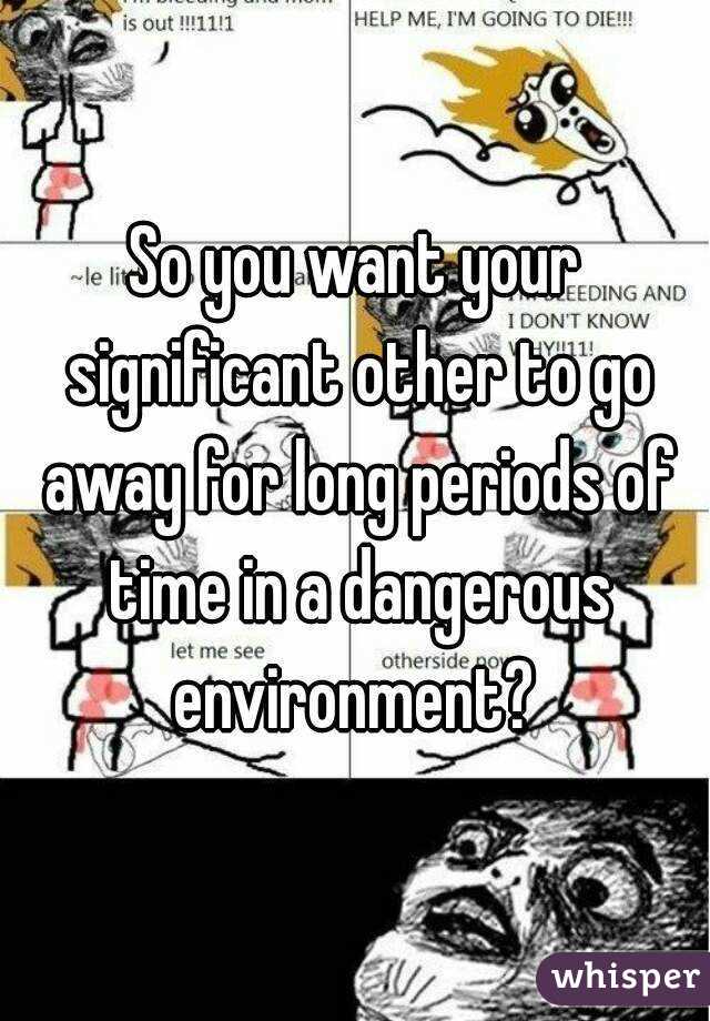 So you want your significant other to go away for long periods of time in a dangerous environment? 