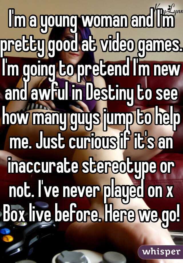 I'm a young woman and I'm pretty good at video games. I'm going to pretend I'm new and awful in Destiny to see how many guys jump to help me. Just curious if it's an inaccurate stereotype or not. I've never played on x
Box live before. Here we go!