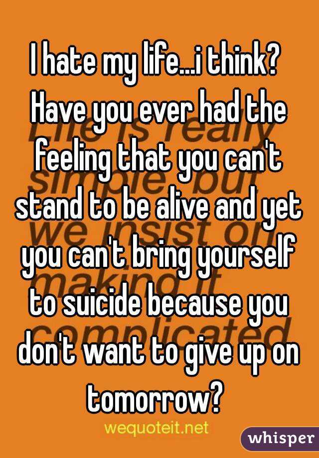 I hate my life...i think? Have you ever had the feeling that you can't stand to be alive and yet you can't bring yourself to suicide because you don't want to give up on tomorrow? 