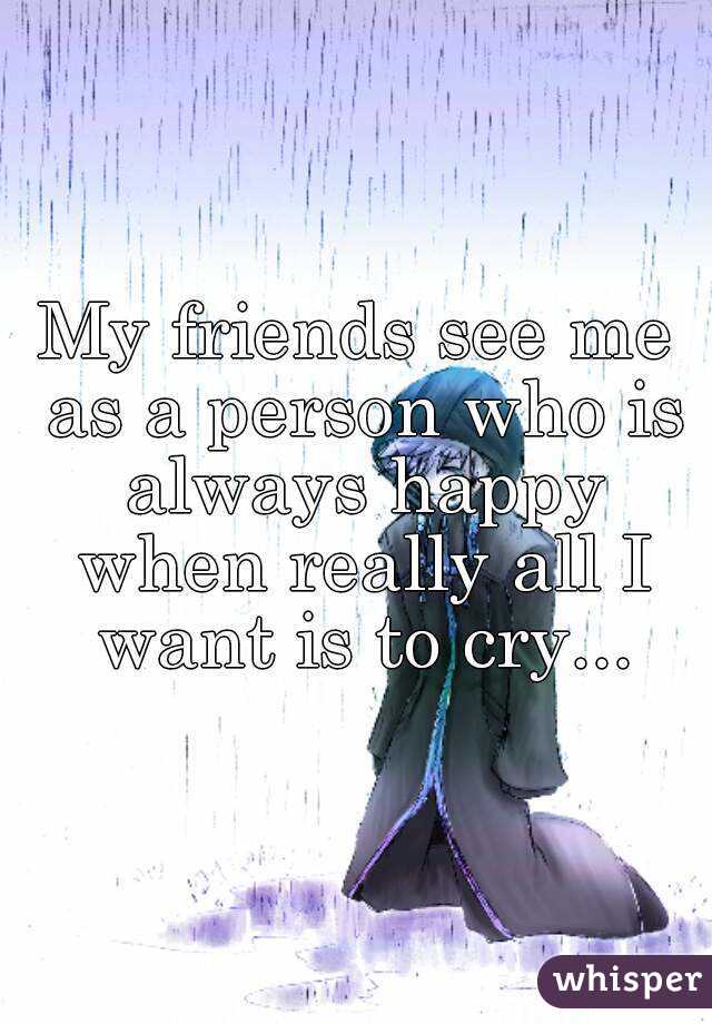 My friends see me as a person who is always happy when really all I want is to cry...
