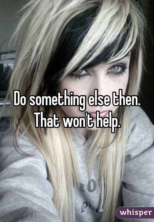 Do something else then. That won't help. 