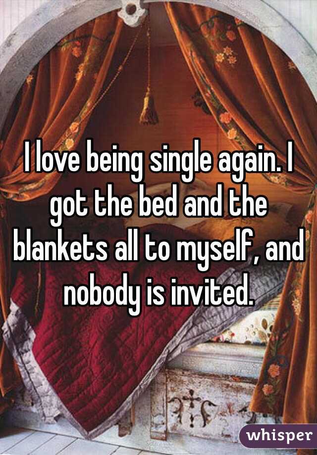 I love being single again. I got the bed and the blankets all to myself, and nobody is invited.
