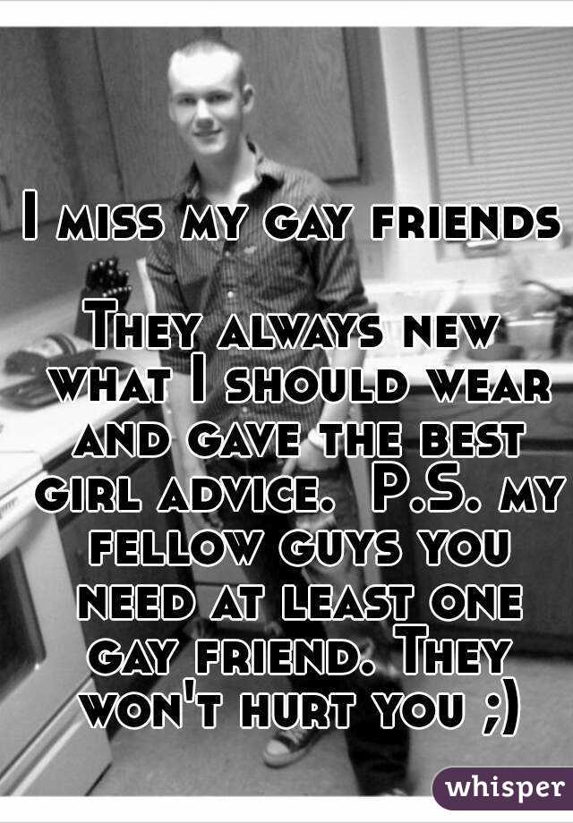 I miss my gay friends 
They always new what I should wear and gave the best girl advice.  P.S. my fellow guys you need at least one gay friend. They won't hurt you ;)