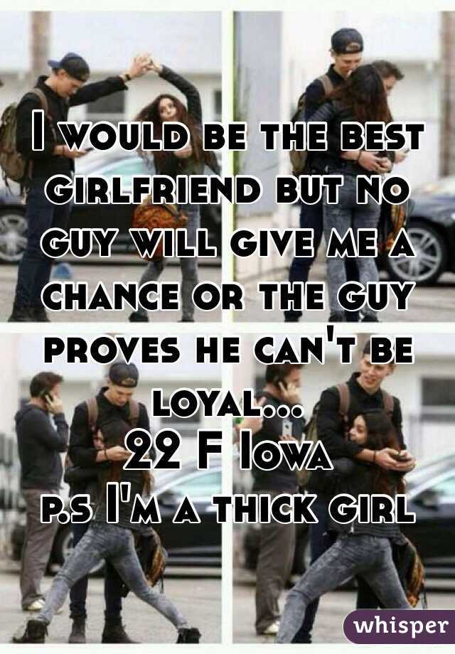 I would be the best girlfriend but no guy will give me a chance or the guy proves he can't be loyal...
22 F Iowa
p.s I'm a thick girl