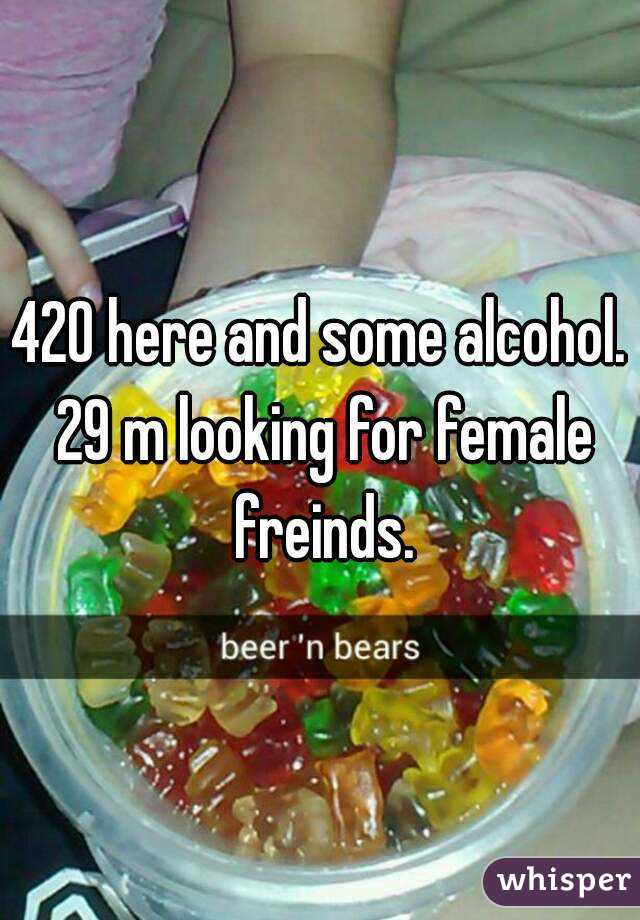 420 here and some alcohol. 29 m looking for female freinds.