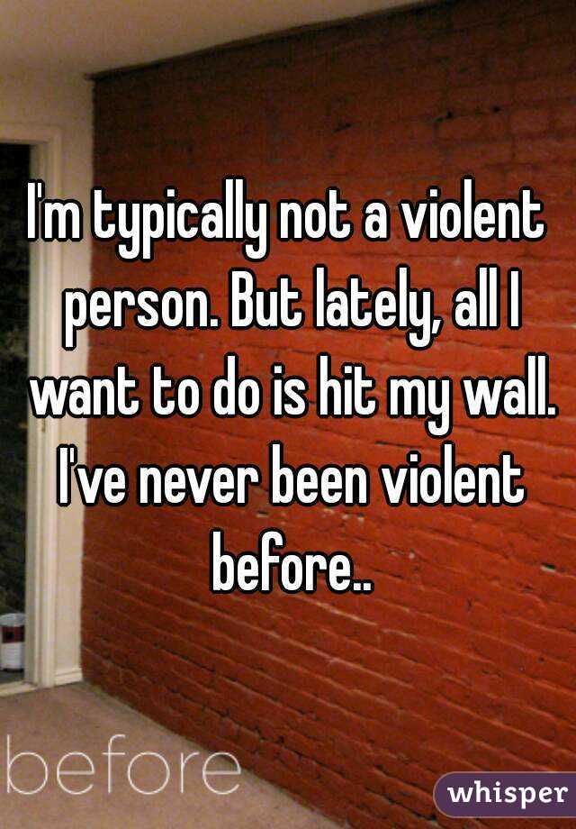 I'm typically not a violent person. But lately, all I want to do is hit my wall. I've never been violent before..