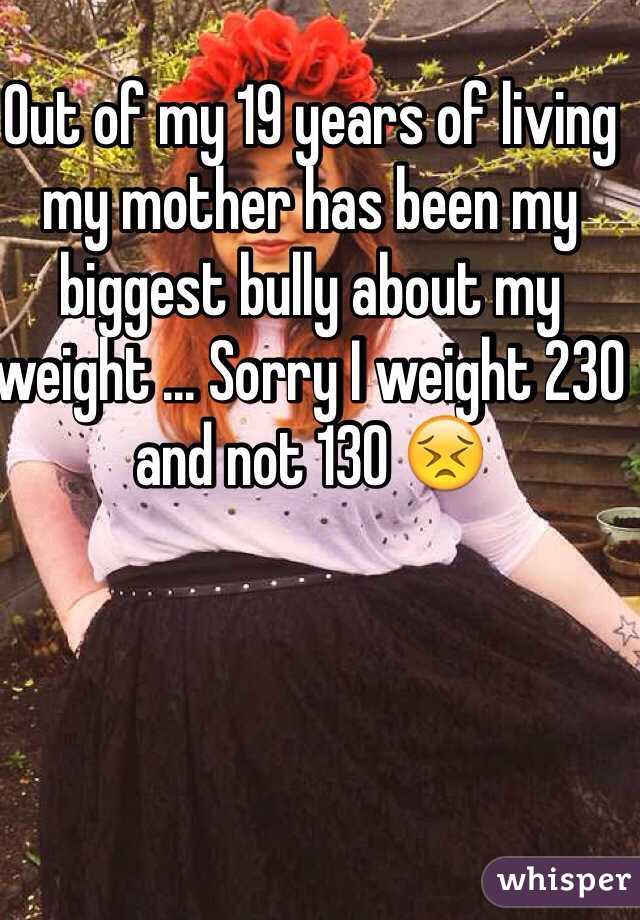 Out of my 19 years of living my mother has been my biggest bully about my weight ... Sorry I weight 230 and not 130 😣