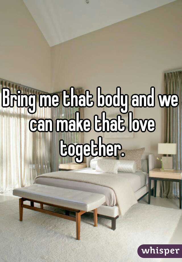 Bring me that body and we can make that love together.